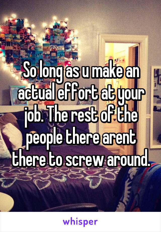 So long as u make an actual effort at your job. The rest of the people there arent there to screw around.