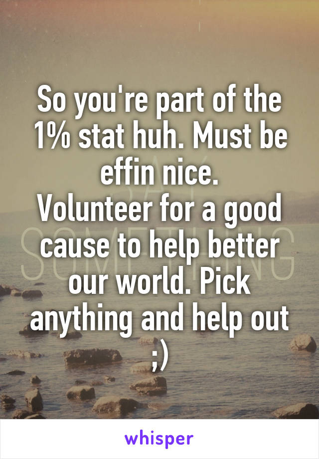 So you're part of the 1% stat huh. Must be effin nice.
Volunteer for a good cause to help better our world. Pick anything and help out ;)