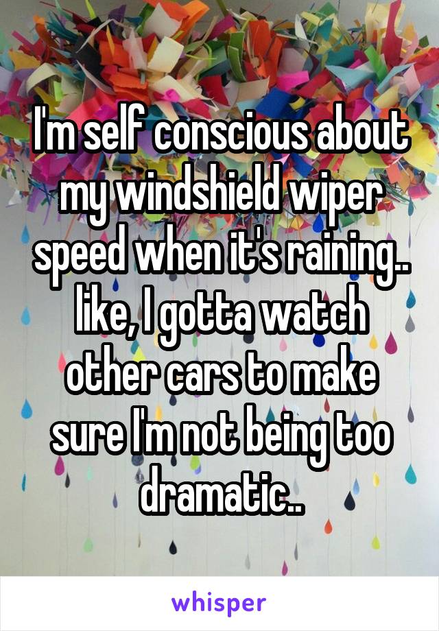 I'm self conscious about my windshield wiper speed when it's raining..
like, I gotta watch other cars to make sure I'm not being too dramatic..