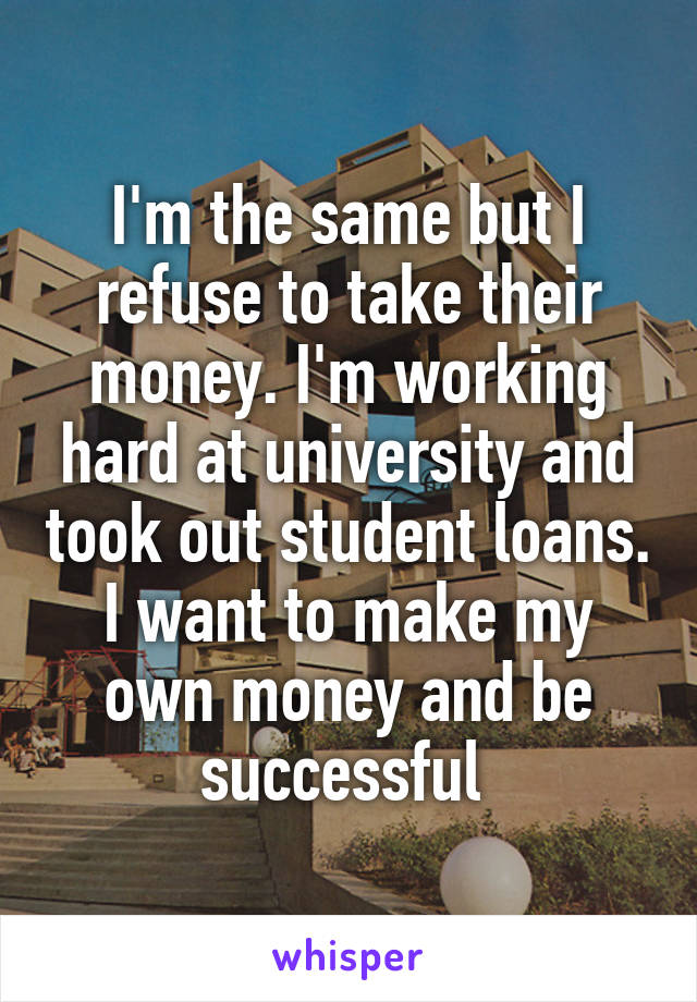 I'm the same but I refuse to take their money. I'm working hard at university and took out student loans. I want to make my own money and be successful 