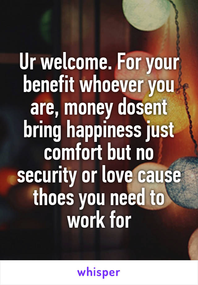 Ur welcome. For your benefit whoever you are, money dosent bring happiness just comfort but no security or love cause thoes you need to work for