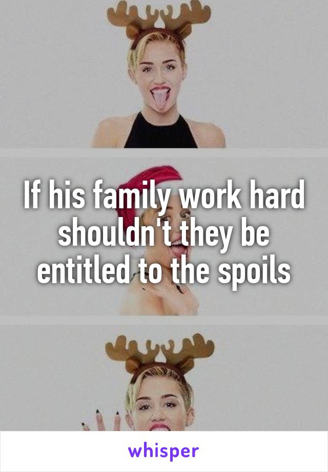 If his family work hard shouldn't they be entitled to the spoils