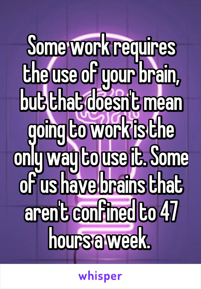 Some work requires the use of your brain, but that doesn't mean going to work is the only way to use it. Some of us have brains that aren't confined to 47 hours a week. 