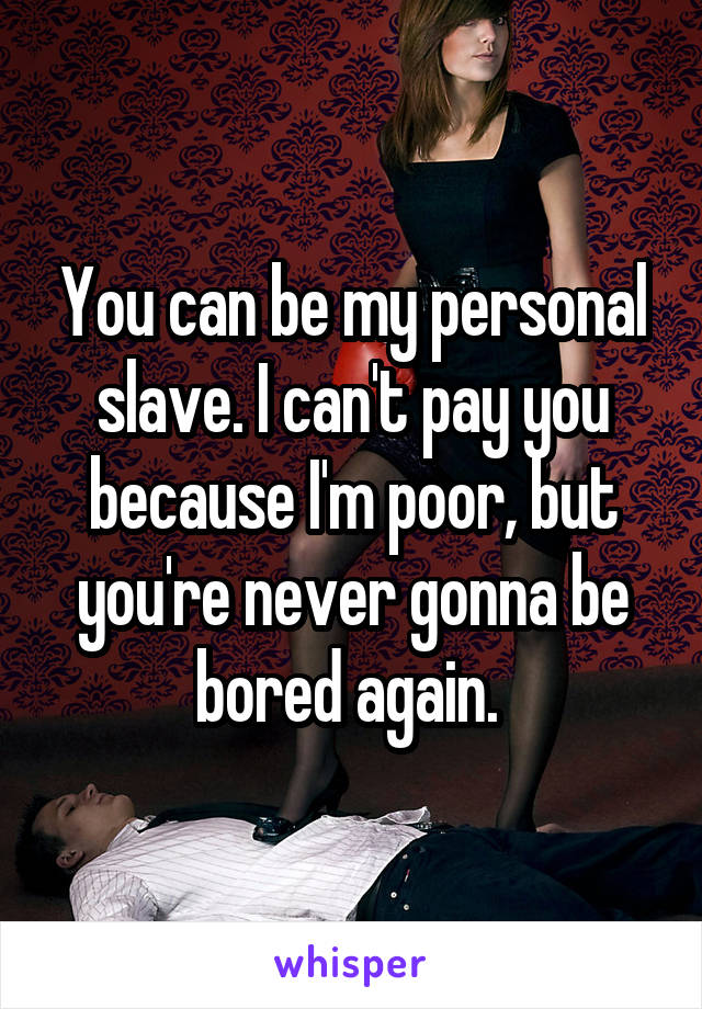 You can be my personal slave. I can't pay you because I'm poor, but you're never gonna be bored again. 