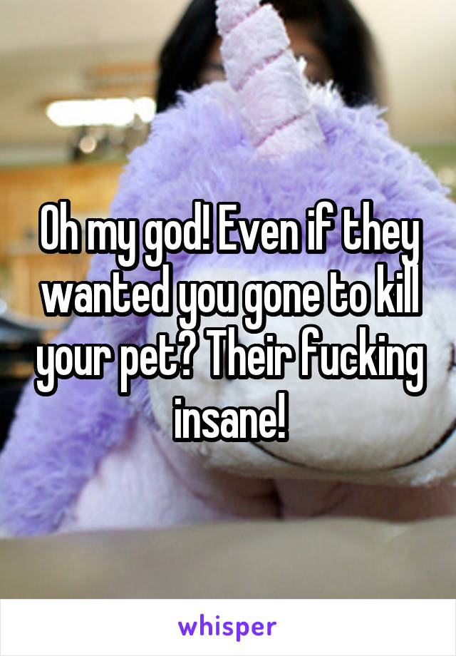 Oh my god! Even if they wanted you gone to kill your pet? Their fucking insane!