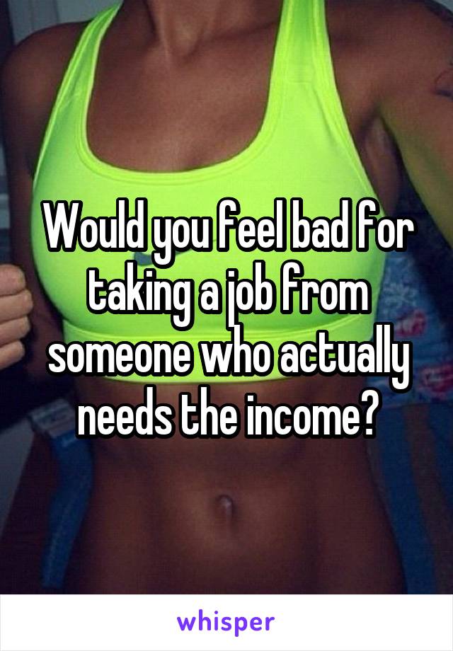 Would you feel bad for taking a job from someone who actually needs the income?