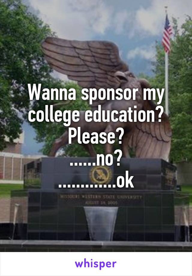 Wanna sponsor my college education?
Please?
......no?
.............ok