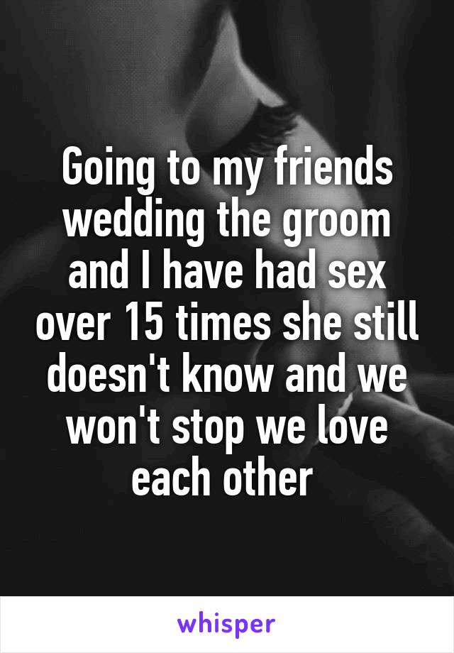 Going to my friends wedding the groom and I have had sex over 15 times she still doesn't know and we won't stop we love each other 
