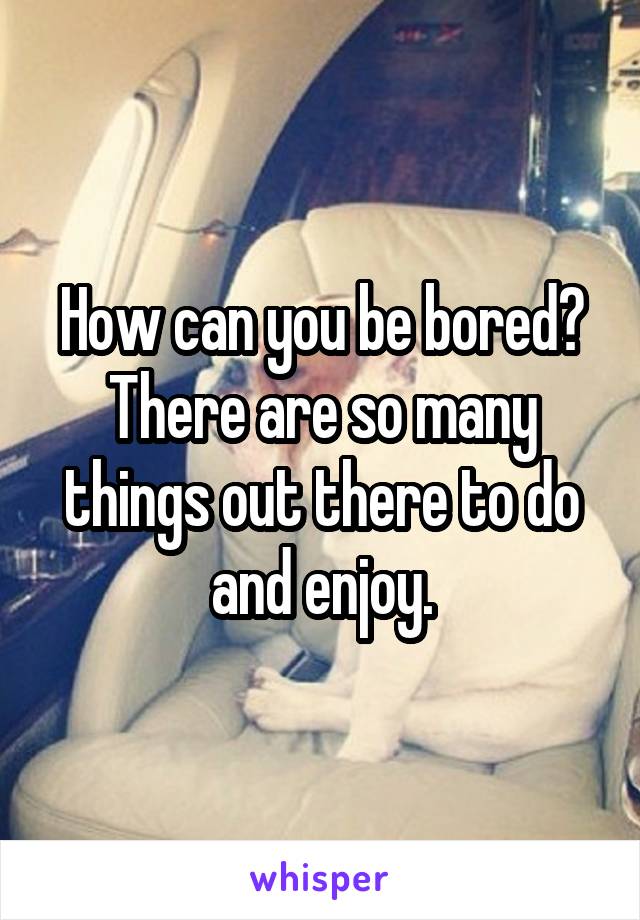 How can you be bored? There are so many things out there to do and enjoy.