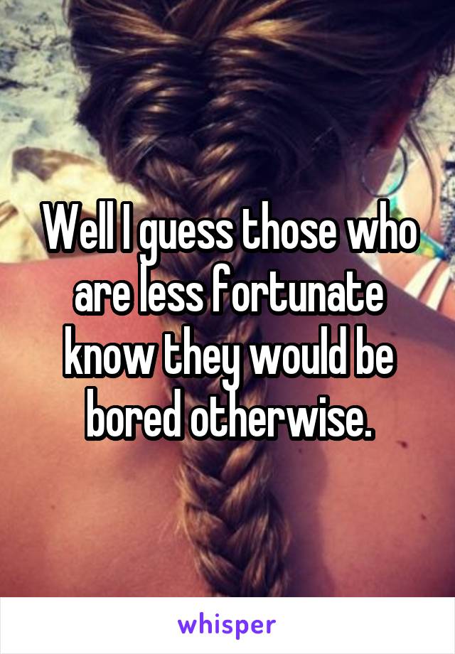 Well I guess those who are less fortunate know they would be bored otherwise.