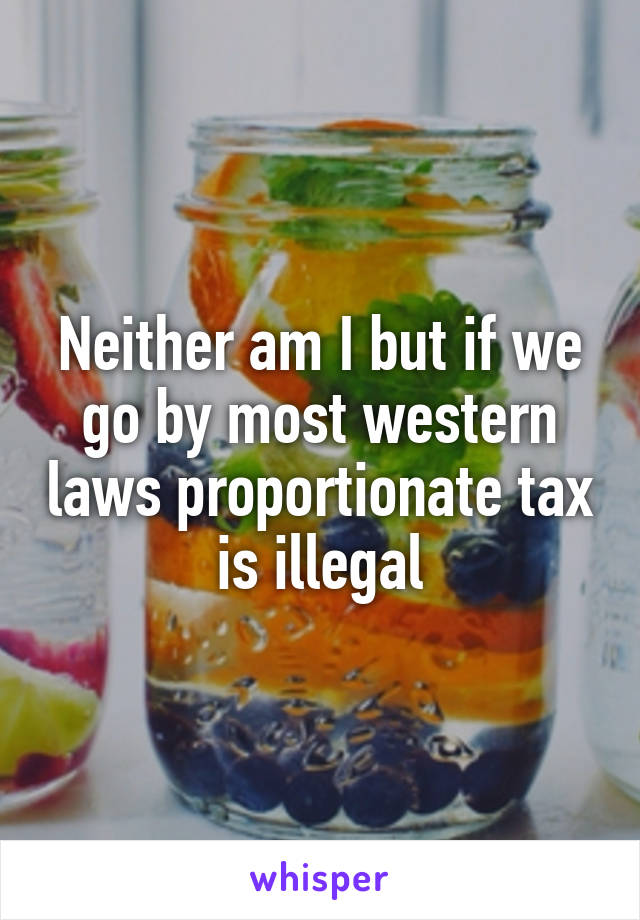 Neither am I but if we go by most western laws proportionate tax is illegal