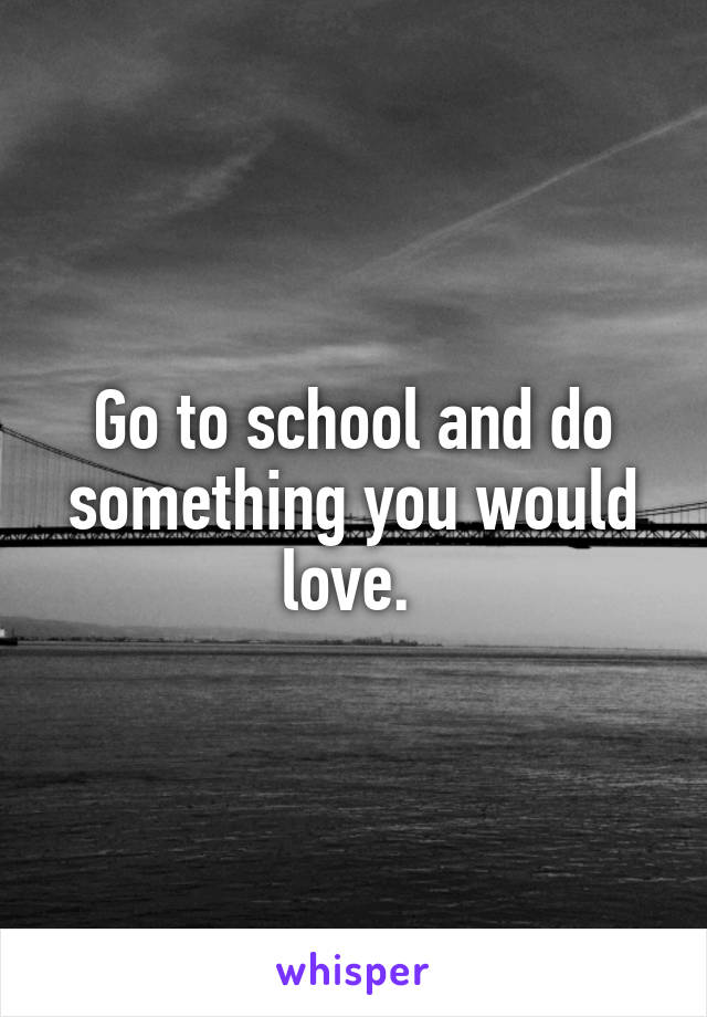 Go to school and do something you would love. 