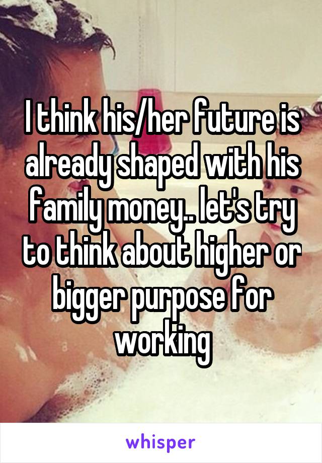 I think his/her future is already shaped with his family money.. let's try to think about higher or bigger purpose for working