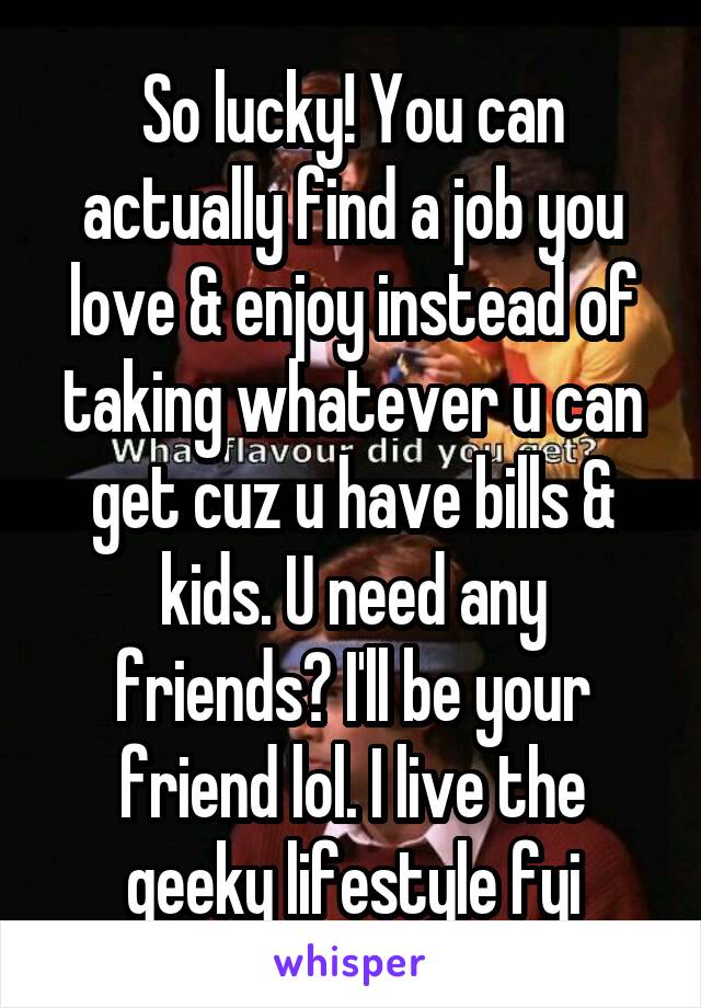 So lucky! You can actually find a job you love & enjoy instead of taking whatever u can get cuz u have bills & kids. U need any friends? I'll be your friend lol. I live the geeky lifestyle fyi