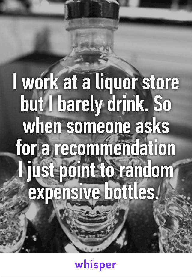 I work at a liquor store but I barely drink. So when someone asks for a recommendation I just point to random expensive bottles. 