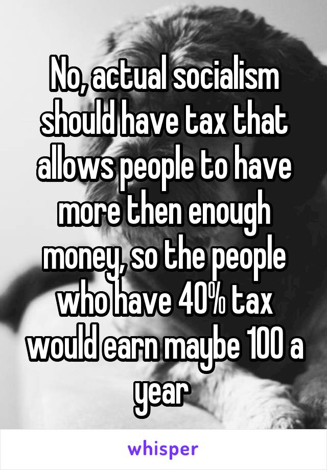 No, actual socialism should have tax that allows people to have more then enough money, so the people who have 40% tax would earn maybe 100 a year 