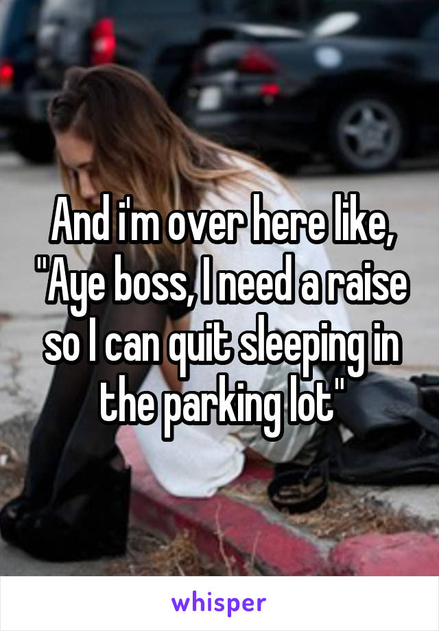 And i'm over here like, "Aye boss, I need a raise so I can quit sleeping in the parking lot"