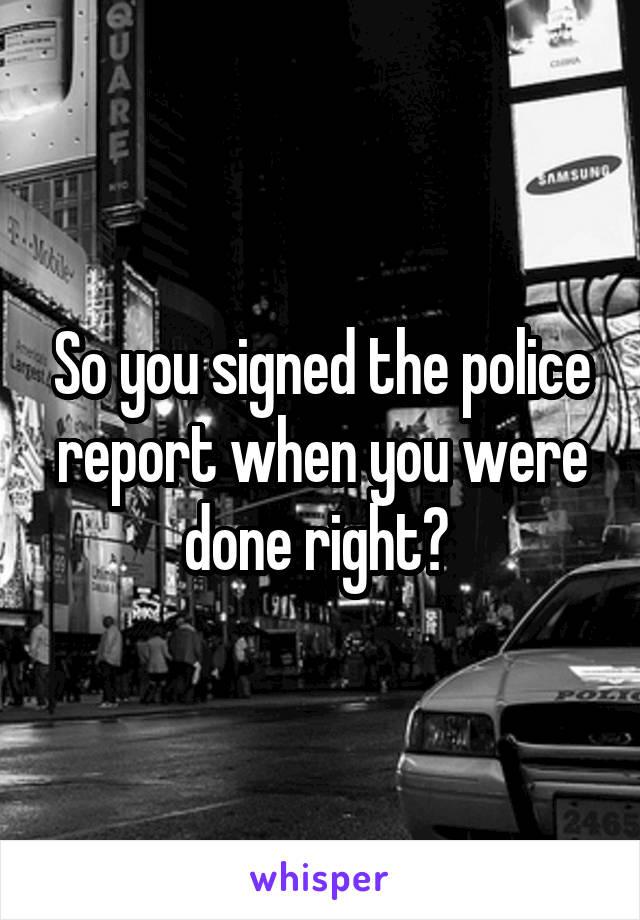 So you signed the police report when you were done right? 