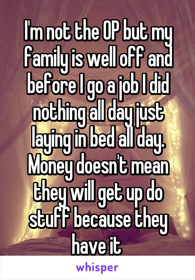 I'm not the OP but my family is well off and before I go a job I did nothing all day just laying in bed all day. Money doesn't mean they will get up do stuff because they have it 