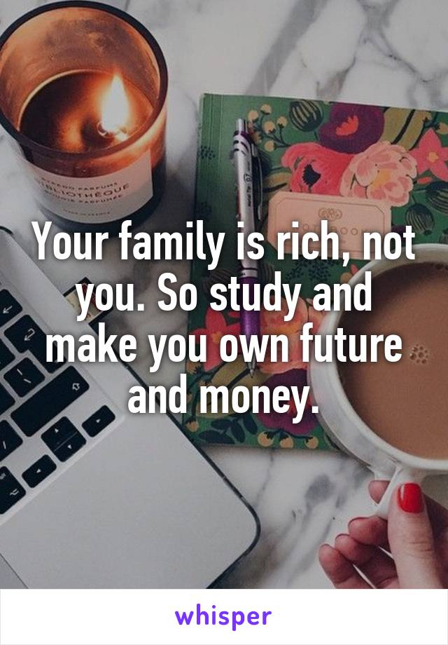 Your family is rich, not you. So study and make you own future and money.