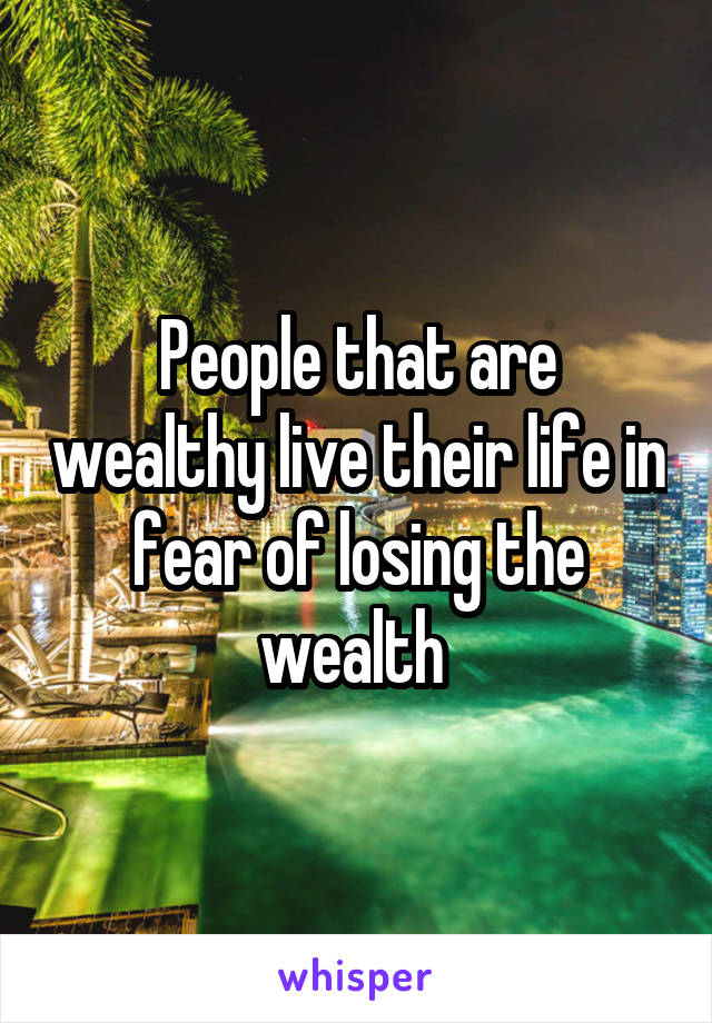 People that are wealthy live their life in fear of losing the wealth 