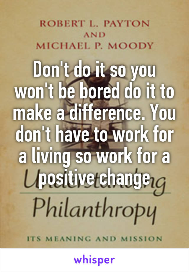 Don't do it so you won't be bored do it to make a difference. You don't have to work for a living so work for a positive change
