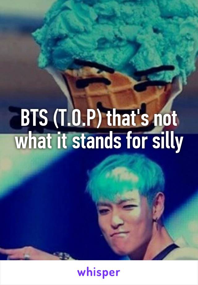 BTS (T.O.P) that's not what it stands for silly 