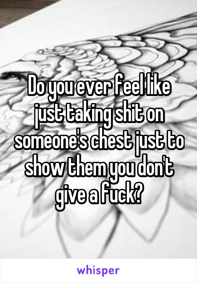 Do you ever feel like just taking shit on someone's chest just to show them you don't give a fuck?