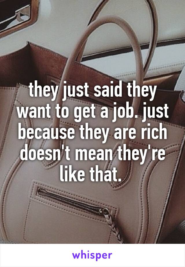 they just said they want to get a job. just because they are rich doesn't mean they're like that. 