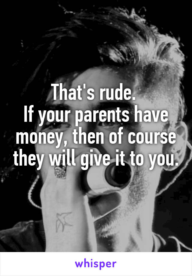 That's rude. 
If your parents have money, then of course they will give it to you. 