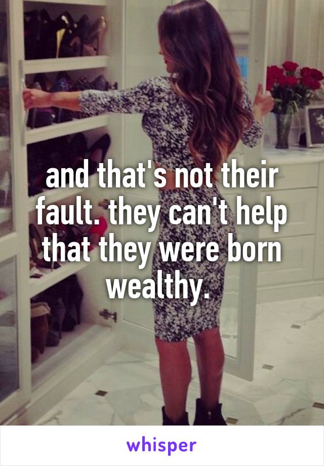 and that's not their fault. they can't help that they were born wealthy. 