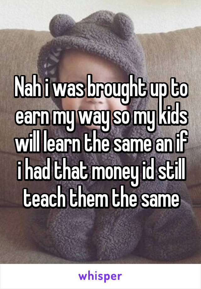 Nah i was brought up to earn my way so my kids will learn the same an if i had that money id still teach them the same