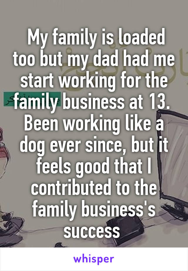  My family is loaded too but my dad had me start working for the family business at 13.  Been working like a dog ever since, but it feels good that I contributed to the family business's success 