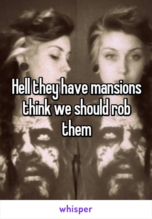 Hell they have mansions think we should rob them