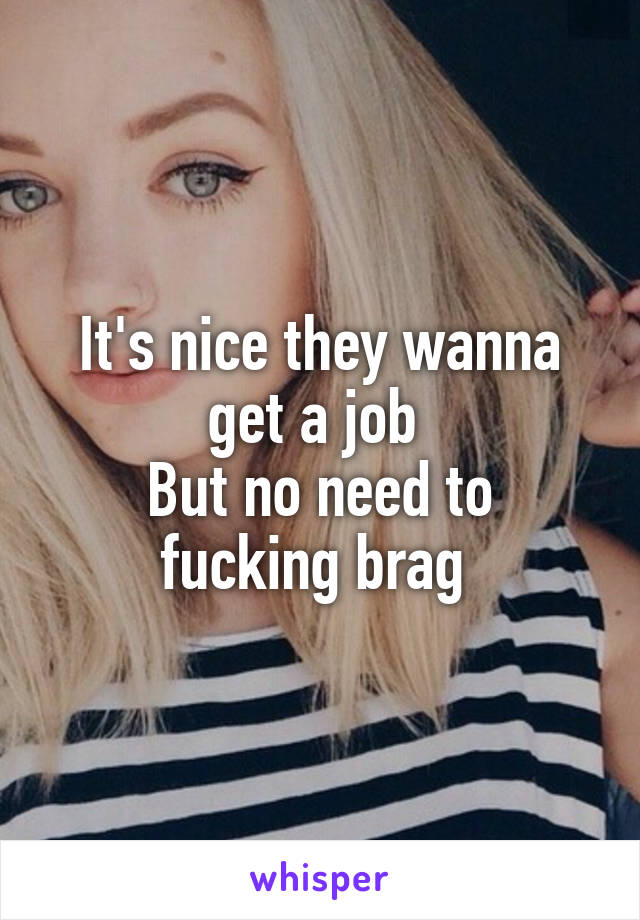 It's nice they wanna get a job 
But no need to fucking brag 