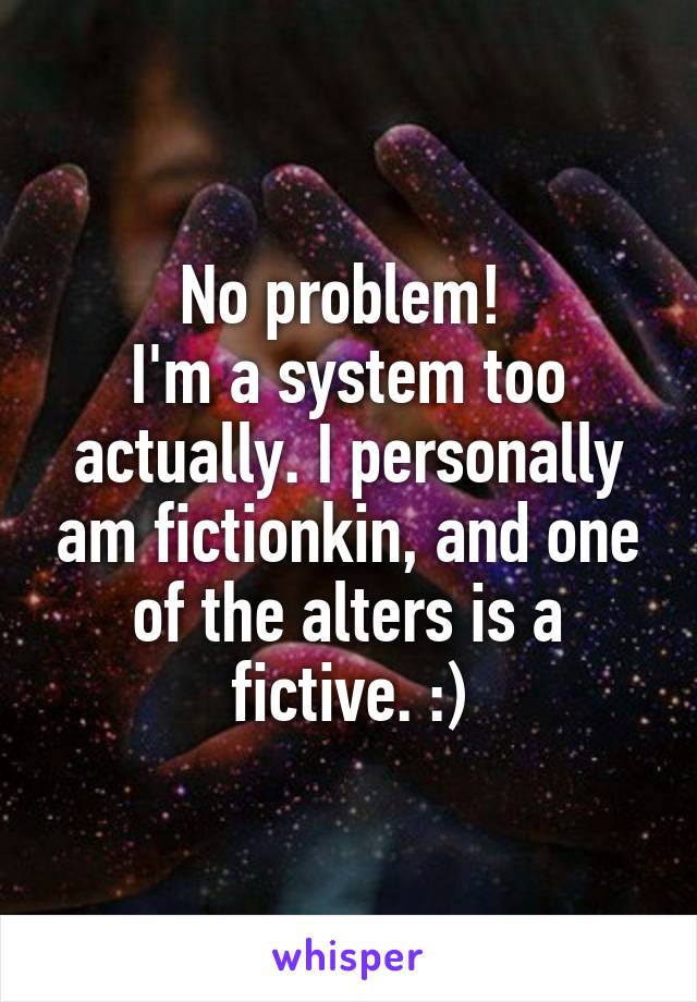 No problem! 
I'm a system too actually. I personally am fictionkin, and one of the alters is a fictive. :)