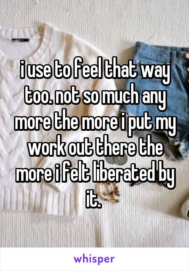 i use to feel that way too. not so much any more the more i put my work out there the more i felt liberated by it. 