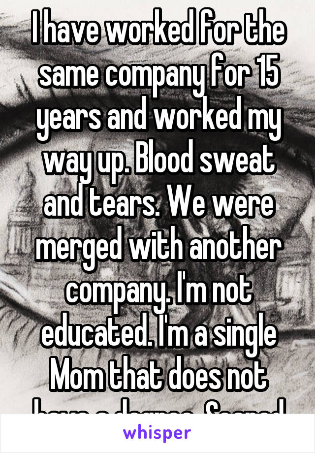 I have worked for the same company for 15 years and worked my way up. Blood sweat and tears. We were merged with another company. I'm not educated. I'm a single Mom that does not have a degree. Scared