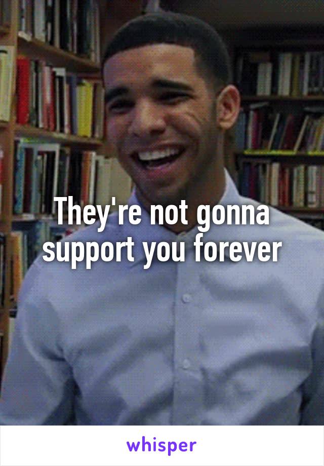 They're not gonna support you forever