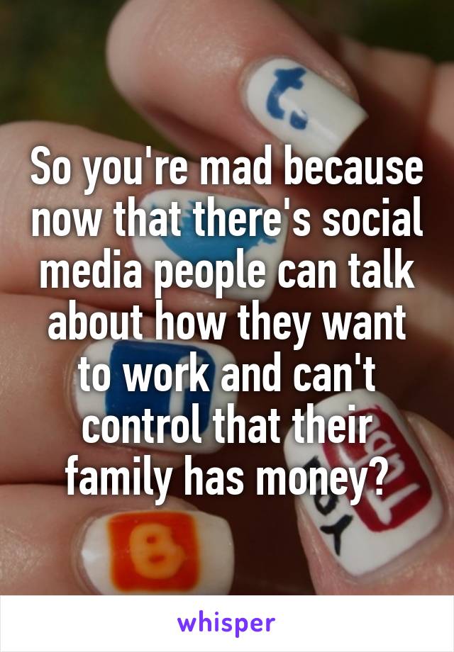 So you're mad because now that there's social media people can talk about how they want to work and can't control that their family has money?