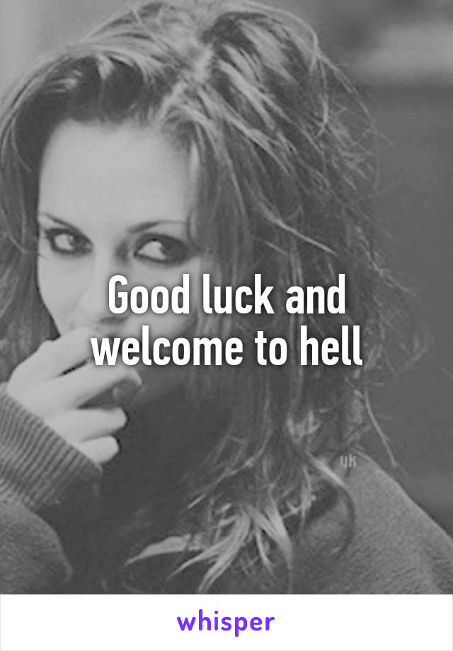 Good luck and welcome to hell