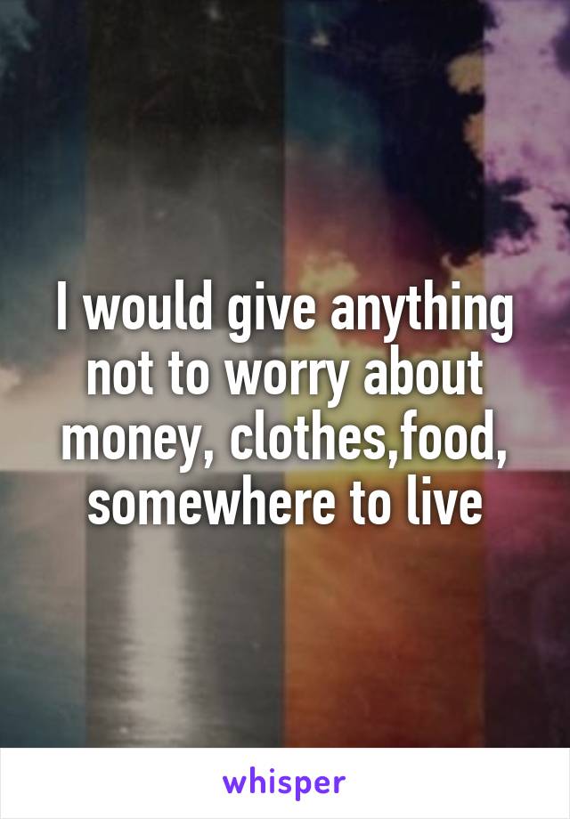 I would give anything not to worry about money, clothes,food, somewhere to live