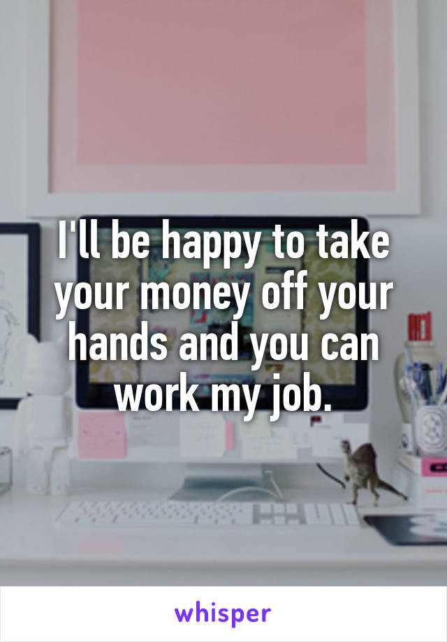 I'll be happy to take your money off your hands and you can work my job.