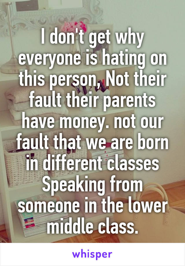 I don't get why everyone is hating on this person, Not their fault their parents have money. not our fault that we are born in different classes Speaking from someone in the lower middle class.