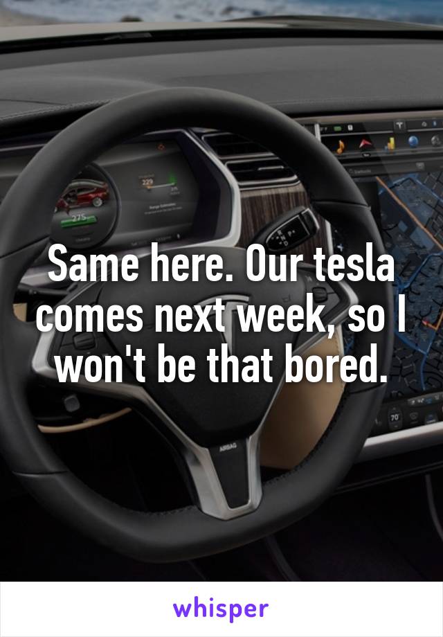 Same here. Our tesla comes next week, so I won't be that bored.