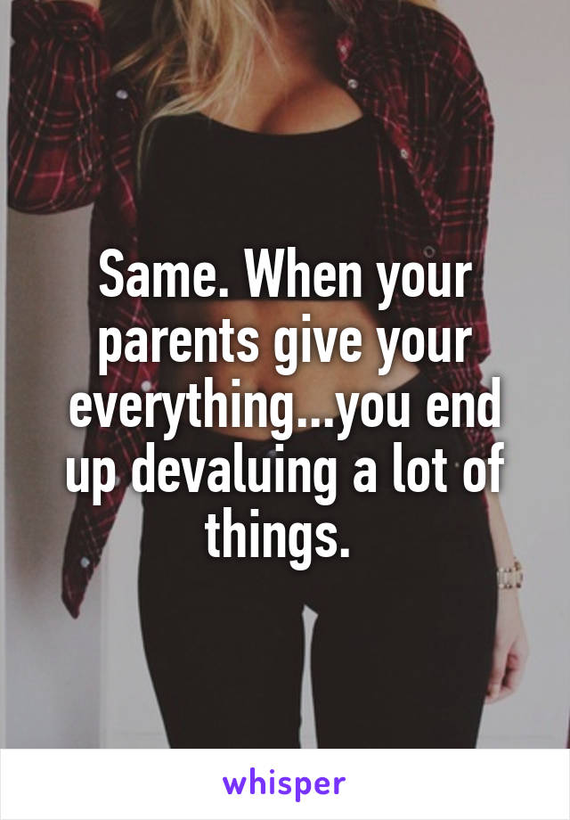 Same. When your parents give your everything...you end up devaluing a lot of things. 