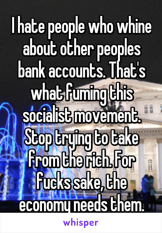 I hate people who whine about other peoples bank accounts. That's what fuming this socialist movement. Stop trying to take from the rich. For fucks sake, the economy needs them.