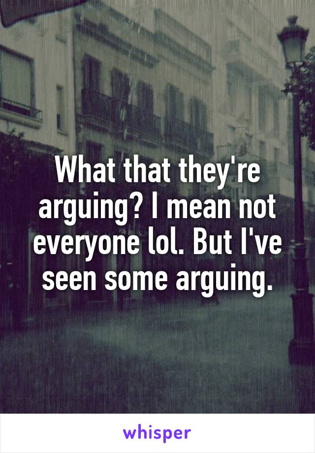 What that they're arguing? I mean not everyone lol. But I've seen some arguing.