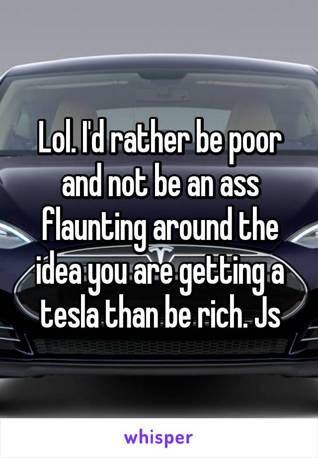 Lol. I'd rather be poor and not be an ass flaunting around the idea you are getting a tesla than be rich. Js