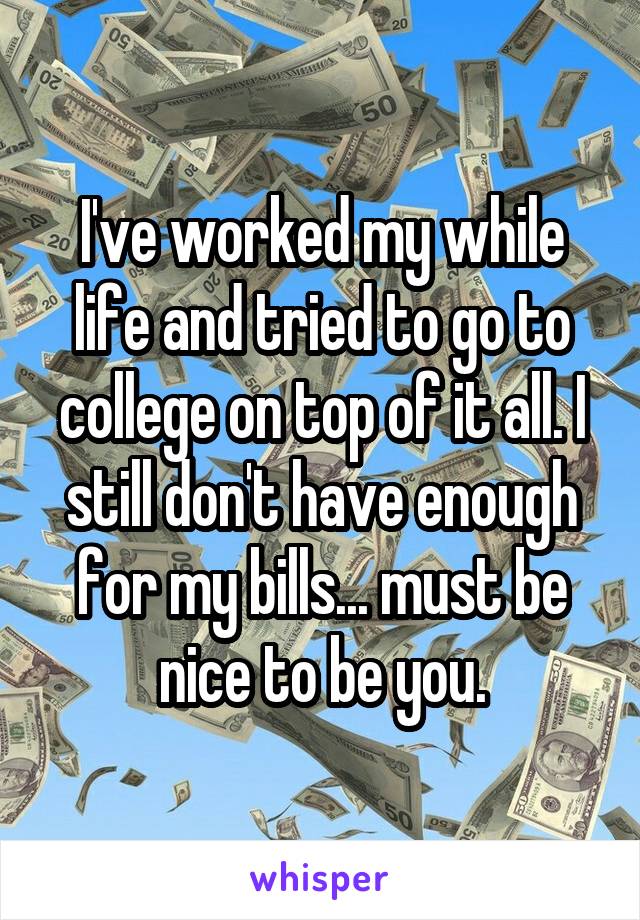 I've worked my while life and tried to go to college on top of it all. I still don't have enough for my bills... must be nice to be you.